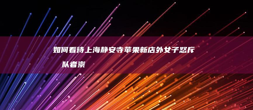 如何看待上海静安寺苹果新店外女子怒斥排队者崇洋媚外，呼吁买华为？